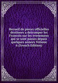 Recueil de pieces officielles destinees a detromper les Francois sur les evenemens qui se sont passes depuis quelques annees Volume 6 (French Edition)