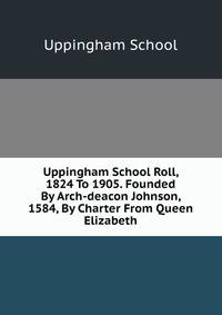 Uppingham School Roll, 1824 To 1905. Founded By Arch-deacon Johnson, 1584, By Charter From Queen Elizabeth