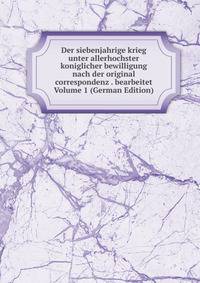 Der siebenjahrige krieg unter allerhochster koniglicher bewilligung nach der original correspondenz . bearbeitet Volume 1 (German Edition)