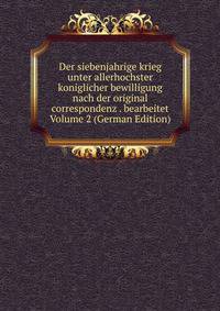 Der siebenjahrige krieg unter allerhochster koniglicher bewilligung nach der original correspondenz . bearbeitet Volume 2 (German Edition)