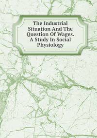 The Industrial Situation And The Question Of Wages. A Study In Social Physiology