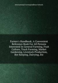 Farmer's Handbook; A Convenient Reference Book For All Persons Interested In General Farming, Fruit Culture, Truck Farming, Market Gardening, Livestock Production, Bee Keeping, Dairying, Etc