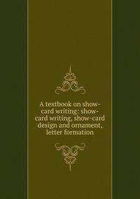 A textbook on show-card writing: show-card writing, show-card design and ornament, letter formation