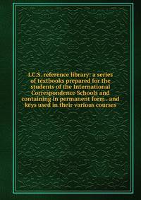 I.C.S. reference library: a series of textbooks prepared for the students of the International Correspondence Schools and containing in permanent form . and keys used in their various courses