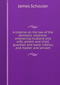A treatise on the law of the domestic relations: embracing husband and wife, parent and child, guardian and ward, infancy, and master and servant