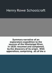 Summary narrative of an exploratory expedition to the sources of the Mississippi River, in 1820: resumed and completed, by the discovery of its origin . With appendices, comprising . all of the o