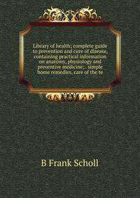 Library of health; complete guide to prevention and cure of disease, containing practical information on anatomy, physiology and preventive medicine; . simple home remedies, care of the te
