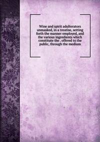 Wine and spirit adulterators unmasked, in a treatise, setting forth the manner employed, and the various ingredients which constitute the . offered to the public, through the medium