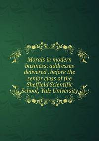 Morals in modern business: addresses delivered . before the senior class of the Sheffield Scientific School, Yale University