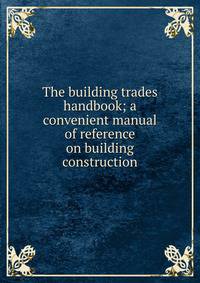 The building trades handbook; a convenient manual of reference on building construction