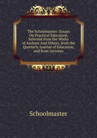 The Schoolmaster: Essays On Practical Education, Selected from the Works of Ascham And Others, from the Quarterly Journal of Education, and from Lectures