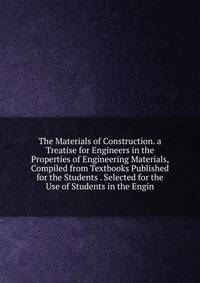 The Materials of Construction. a Treatise for Engineers in the Properties of Engineering Materials, Compiled from Textbooks Published for the Students . Selected for the Use of Students in the Engin