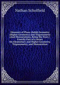 Elements of Plane (Solid) Geometry (Higher Geometry) and Trigonometry (And Mensuration), Being the First (-Fourth) Part of a Series On Elementary and Higher Geometry, Trigonometry, and Mensuration