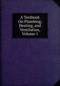 A Textbook On Plumbing, Heating, and Ventilation, Volume 1