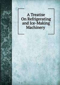 A Treatise On Refrigerating and Ice-Making Machinery .