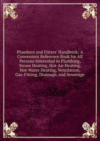 Plumbers and Fitters' Handbook: A Convenient Reference Book for All Persons Interested in Plumbing, Steam Heating, Hot-Air Heating, Hot-Water Heating, Ventilation, Gas-Fitting, Drainage, and Sewerage