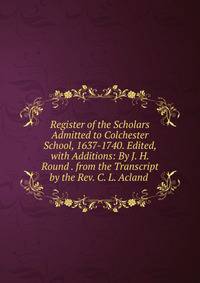 Register of the Scholars Admitted to Colchester School, 1637-1740. Edited, with Additions: By J. H. Round . from the Transcript by the Rev. C. L. Acland .