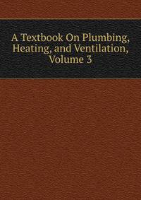A Textbook On Plumbing, Heating, and Ventilation, Volume 3