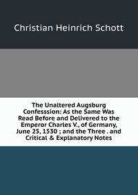 The Unaltered Augsburg Confesssion: As the Same Was Read Before and Delivered to the Emperor Charles V., of Germany, June 25, 1530 ; and the Three . and Critical &amp; Explanatory Notes