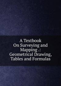 A Textbook On Surveying and Mapping .: Geometrical Drawing, Tables and Formulas