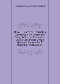 Recueil Des Pieces Officielles Destinees A Detromper Les Francois Sur Les Evenemens Qui Se Sont Passes Depuis Quelques Annees, Par F. Schoell (French Edition)