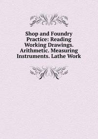 Shop and Foundry Practice: Reading Working Drawings. Arithmetic. Measuring Instruments. Lathe Work