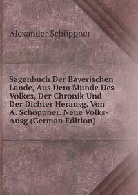 Sagenbuch Der Bayerischen Lande, Aus Dem Munde Des Volkes, Der Chronik Und Der Dichter Herausg. Von A. Schoppner. Neue Volks-Ausg (German Edition)