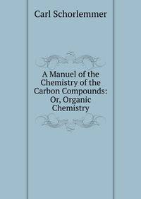 A Manuel of the Chemistry of the Carbon Compounds: Or, Organic Chemistry
