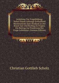 Anleitung Zur Fragebildung: Nebst Einem Anhange Enthaltend Musterstucke Zum Studium in Der Knust Gut Und Richtig Zu Fragen. Ein Beitrag Zur Forderung Der Frage-Lehrkunst (German Edition)
