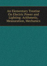 An Elementary Treatise On Electric Power and Lighting: Arithmetic, Measuration, Mechanics