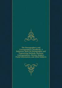 The Stenographer's and Correspondent's Handbook: A Reference Work On Stenographic and Typewriting Methods, Business Correspondence, Diction, Modern . Postal Information, and Allied Subjects