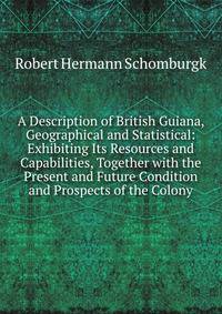 A Description of British Guiana, Geographical and Statistical: Exhibiting Its Resources and Capabilities, Together with the Present and Future Condition and Prospects of the Colony