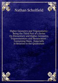 Higher Geometry and Trigonometry: Being the Third Part of a Series On Elementary and Higher Geometry, Trigonomentary and Mensuration : Containing Many . Especially in Relation to the Quadrature