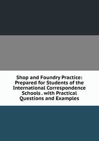 Shop and Foundry Practice: Prepared for Students of the International Correspondence Schools . with Practical Questions and Examples