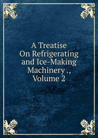 A Treatise On Refrigerating and Ice-Making Machinery ., Volume 2