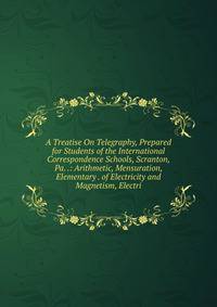 A Treatise On Telegraphy, Prepared for Students of the International Correspondence Schools, Scranton, Pa. .: Arithmetic, Mensuration, Elementary . of Electricity and Magnetism, Electri