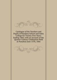 Catalogue of the Teachers and Pupils of Punahou School and Oahu College for Twenty-Five Years: Ending 1866, with an Account of the Quarter Century Celebration Held at Punahou June 15Th, 1866