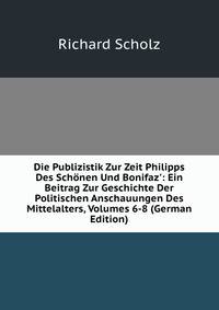 Die Publizistik Zur Zeit Philipps Des Sch?nen Und Bonifaz': Ein Beitrag Zur Geschichte Der Politischen Anschauungen Des Mittelalters, Volumes 6-8 (German Edition)