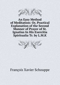 An Easy Method of Meditation: Or, Practical Explanation of the Second Manner of Prayer of St. Ignatius In His Exercitia Spiritualia Tr. by L.M.K.