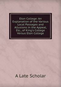 Eton College: An Explanation of the Various Local Passages and Allusions in the Appeal, Etc., of King's College Versus Eton College