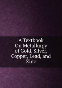 A Textbook On Metallurgy of Gold, Silver, Copper, Lead, and Zinc