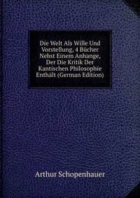 Die Welt Als Wille Und Vorstellung, 4 Bucher Nebst Einem Anhange, Der Die Kritik Der Kantischen Philosophie Enthalt (German Edition)