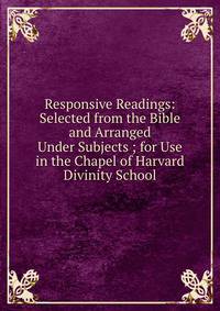 Responsive Readings: Selected from the Bible and Arranged Under Subjects ; for Use in the Chapel of Harvard Divinity School