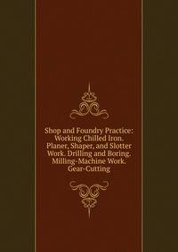 Shop and Foundry Practice: Working Chilled Iron. Planer, Shaper, and Slotter Work. Drilling and Boring. Milling-Machine Work. Gear-Cutting