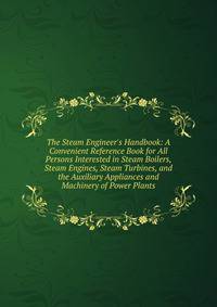 The Steam Engineer's Handbook: A Convenient Reference Book for All Persons Interested in Steam Boilers, Steam Engines, Steam Turbines, and the Auxiliary Appliances and Machinery of Power Plants