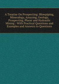 A Treatise On Prospecting: Blowpiping, Mineralogy, Assaying, Geology, Prospecting, Placer and Hydraulic Mining : With Practical Questions and Examples and Answers to Questions