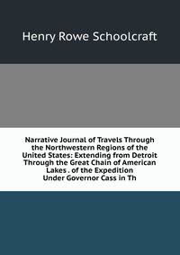 Narrative Journal of Travels Through the Northwestern Regions of the United States: Extending from Detroit Through the Great Chain of American Lakes . of the Expedition Under Governor Cass in Th