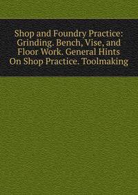 Shop and Foundry Practice: Grinding. Bench, Vise, and Floor Work. General Hints On Shop Practice. Toolmaking