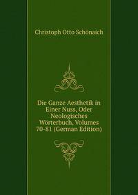 Die Ganze Aesthetik in Einer Nuss, Oder Neologisches Worterbuch, Volumes 70-81 (German Edition)