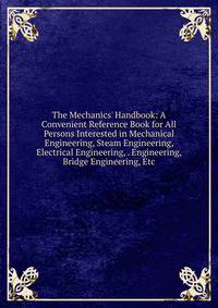 The Mechanics' Handbook: A Convenient Reference Book for All Persons Interested in Mechanical Engineering, Steam Engineering, Electrical Engineering, . Engineering, Bridge Engineering, Etc